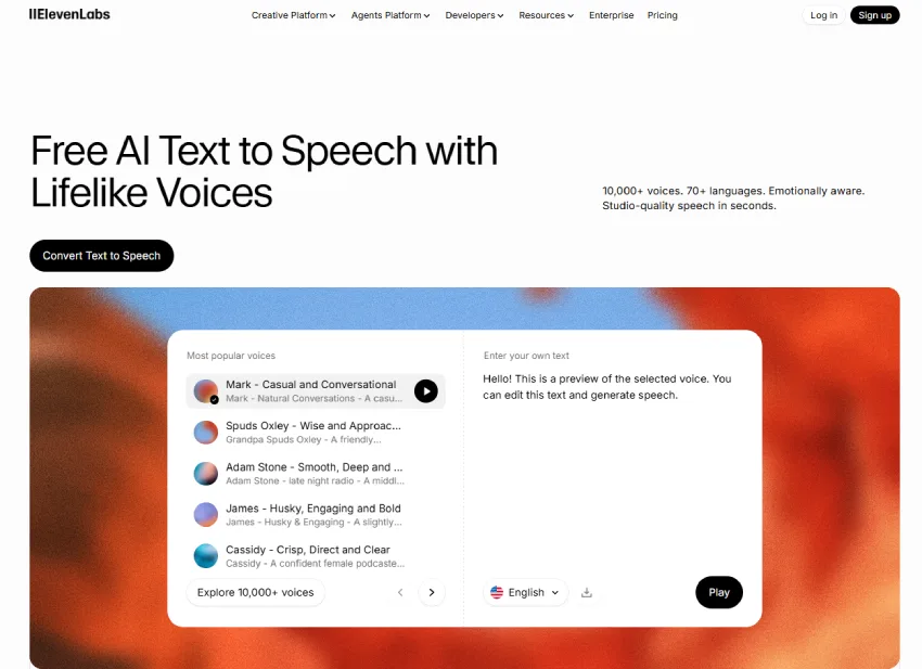 صورة لموقع ويب، مع خلفية بيضاء. في الأعلى، يوجد شعار "ElevenLabs" وعناصر قائمة التنقل مثل "Creative Platform"، و"Agents Platform"، و"Developers"، و"Resources"، و"Enterprise"، و"Pricing". توجد أزرار "Log in" و "Sign up" في الزاوية العلوية اليمنى. العنوان الرئيسي "Free AI Text to Speech with Lifelike Voices" يظهر بأسلوب كبير وبارز. أسفل العنوان، يوجد نص صغير يصف الخدمة: "10,000+ voices. 70+ languages. Emotionally aware. Studio-quality speech in seconds." يوجد زر "Convert Text to Speech" ذو خلفية سوداء في الأسفل. في المنتصف، توجد واجهة مستخدم تظهر أصواتًا شائعة، مع تفاصيل مثل "Mark - Casual and Conversational" و "Spuds Oxley - Wise and Approac..." و "Adam Stone - Smooth, Deep and..." و "James - Husky, Engaging and Bold" و "Cassidy - Crisp, Direct and Clear". على الجانب الأيمن، توجد منطقة إدخال النص: "Enter your own text" مع نص تجريبي: "Hello! This is a preview of the selected voice. You can edit this text and generate speech.". يظهر شريط تحديد اللغة و زر "Play" في الأسفل. الخلفية السفلية عبارة عن تمويه ألوان برتقالية ووردية. الإضاءة طبيعية، مع التركيز على النصوص الرئيسية والعناصر التفاعلية.